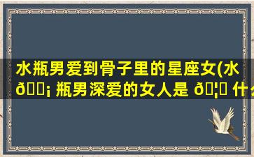 水瓶男爱到骨子里的星座女(水 🐡 瓶男深爱的女人是 🦄 什么样的性格)